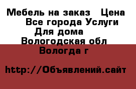 Мебель на заказ › Цена ­ 0 - Все города Услуги » Для дома   . Вологодская обл.,Вологда г.